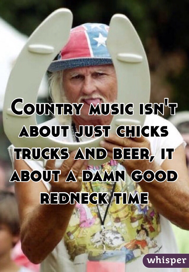 Country music isn't about just chicks trucks and beer, it about a damn good redneck time