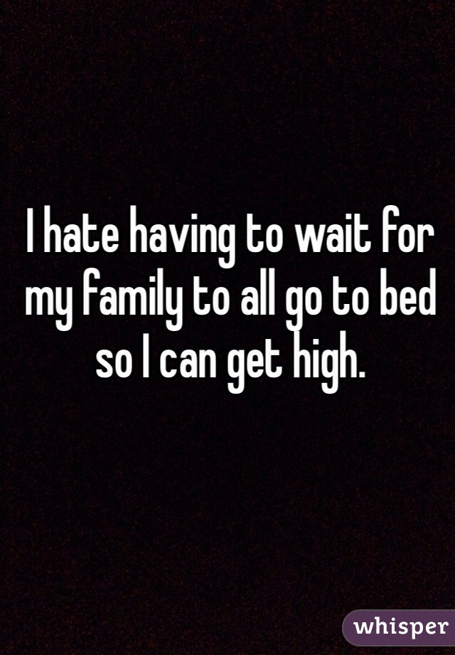 I hate having to wait for my family to all go to bed so I can get high.