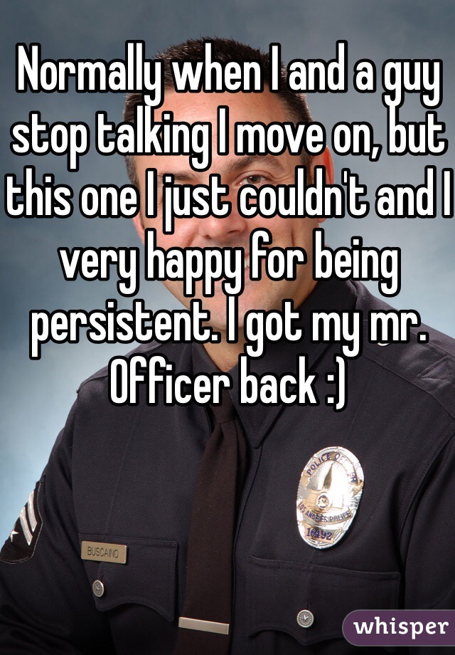 Normally when I and a guy stop talking I move on, but this one I just couldn't and I very happy for being persistent. I got my mr.  Officer back :)