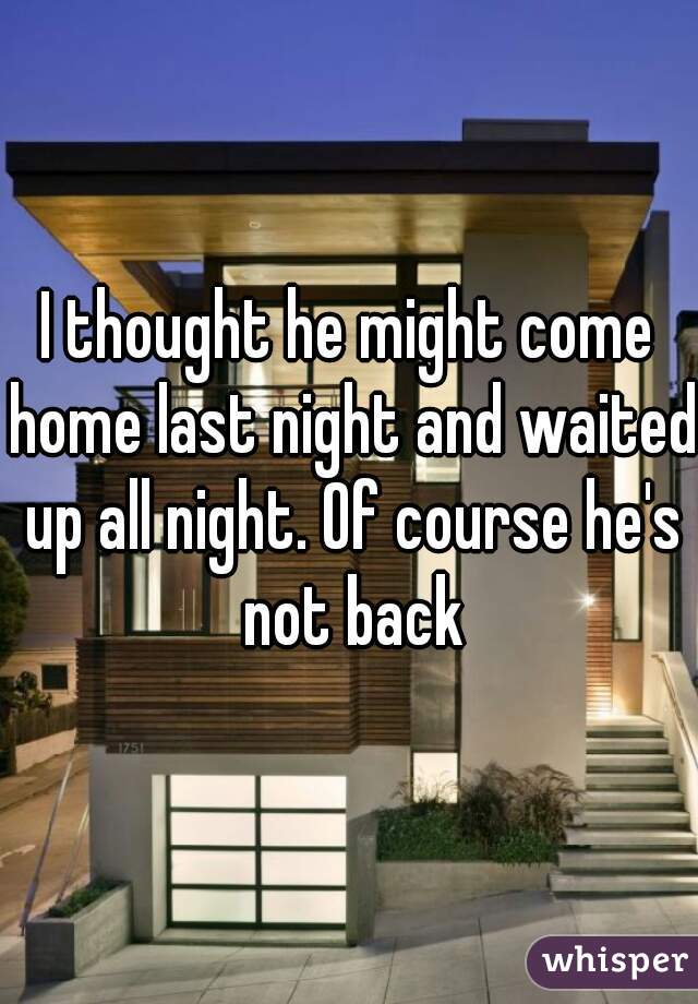 I thought he might come home last night and waited up all night. Of course he's not back