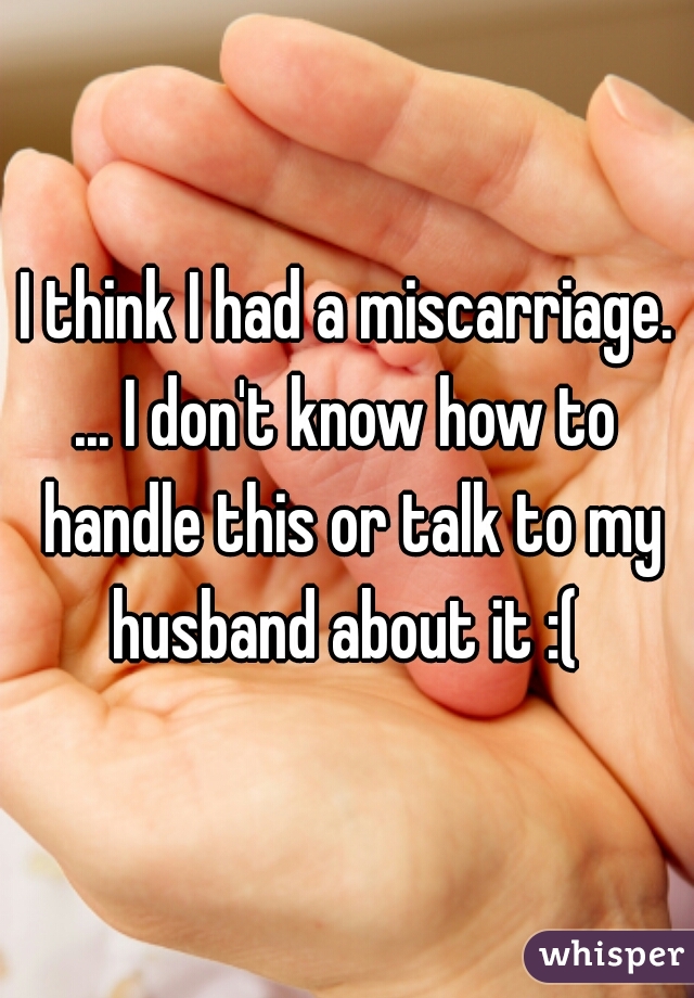 I think I had a miscarriage. ... I don't know how to  handle this or talk to my husband about it :( 