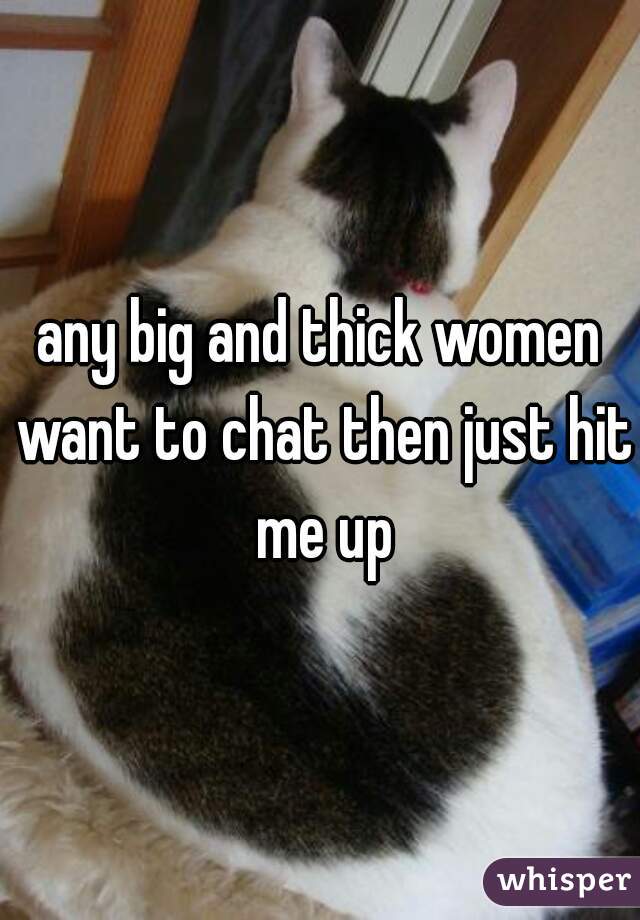any big and thick women want to chat then just hit me up