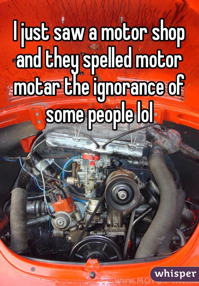 I just saw a motor shop and they spelled motor motar the ignorance of some people lol