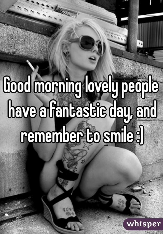 Good morning lovely people have a fantastic day, and remember to smile :)