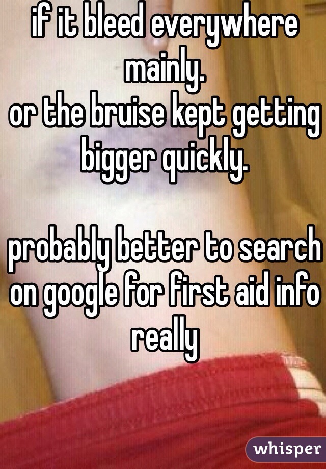 if it bleed everywhere mainly.
or the bruise kept getting bigger quickly.

probably better to search on google for first aid info really
