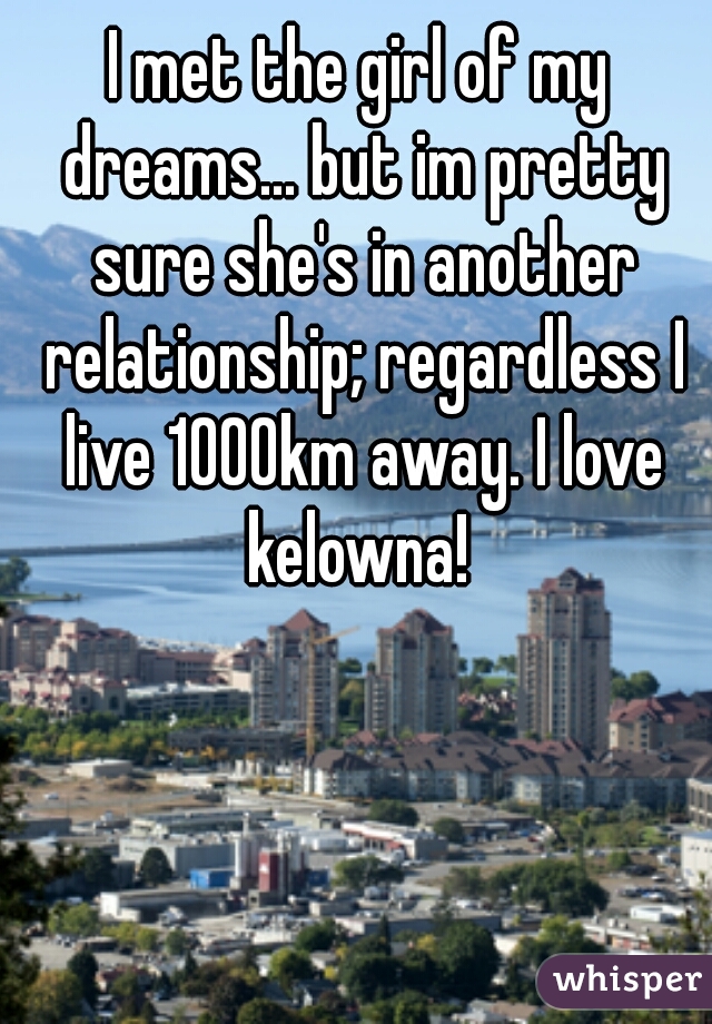 I met the girl of my dreams... but im pretty sure she's in another relationship; regardless I live 1000km away. I love kelowna! 