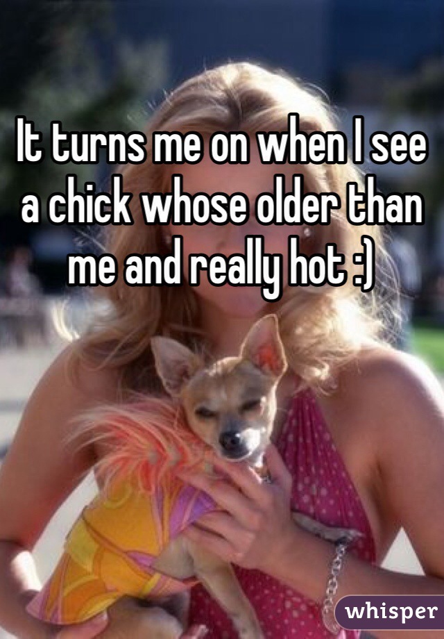 It turns me on when I see a chick whose older than me and really hot :) 