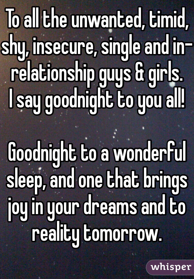 To all the unwanted, timid, shy, insecure, single and in-relationship guys & girls.     I say goodnight to you all!

Goodnight to a wonderful sleep, and one that brings joy in your dreams and to reality tomorrow.