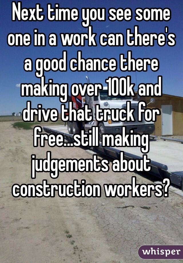 Next time you see some one in a work can there's a good chance there making over 100k and drive that truck for free...still making judgements about construction workers?