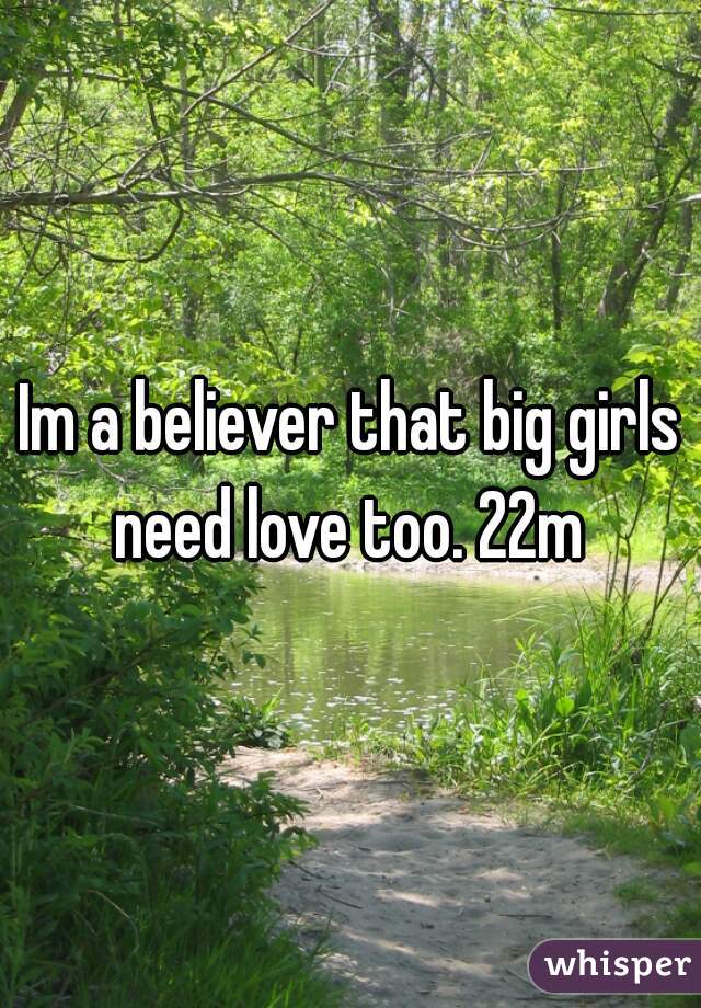 Im a believer that big girls need love too. 22m 