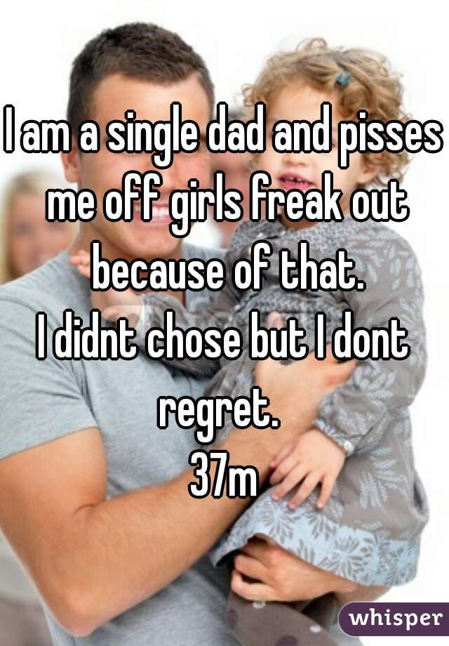 I am a single dad and pisses me off girls freak out because of that.
I didnt chose but I dont regret.  
37m