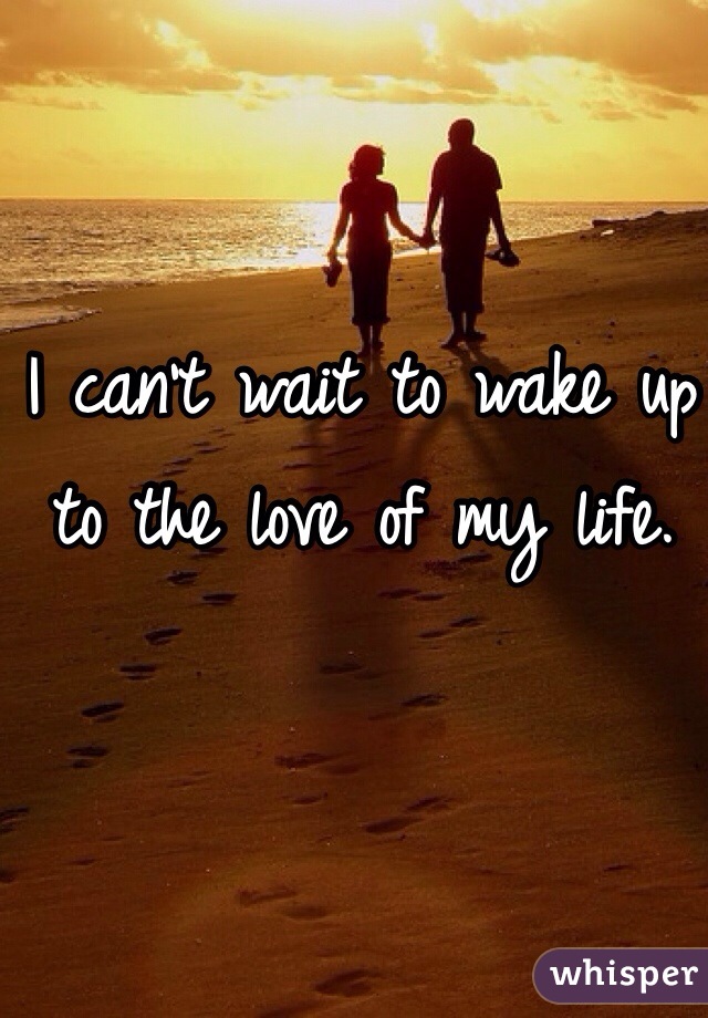 I can't wait to wake up to the love of my life. 