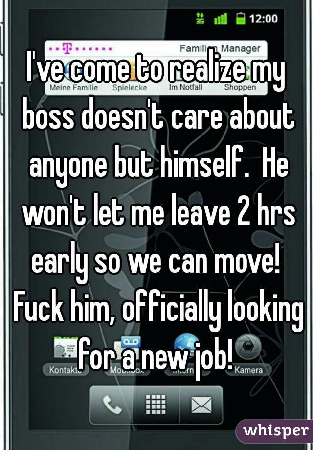 I've come to realize my boss doesn't care about anyone but himself.  He won't let me leave 2 hrs early so we can move!  Fuck him, officially looking for a new job! 