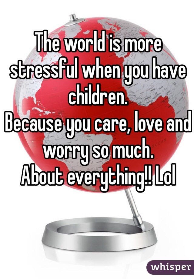 The world is more stressful when you have children. 
Because you care, love and worry so much. 
About everything!! Lol
