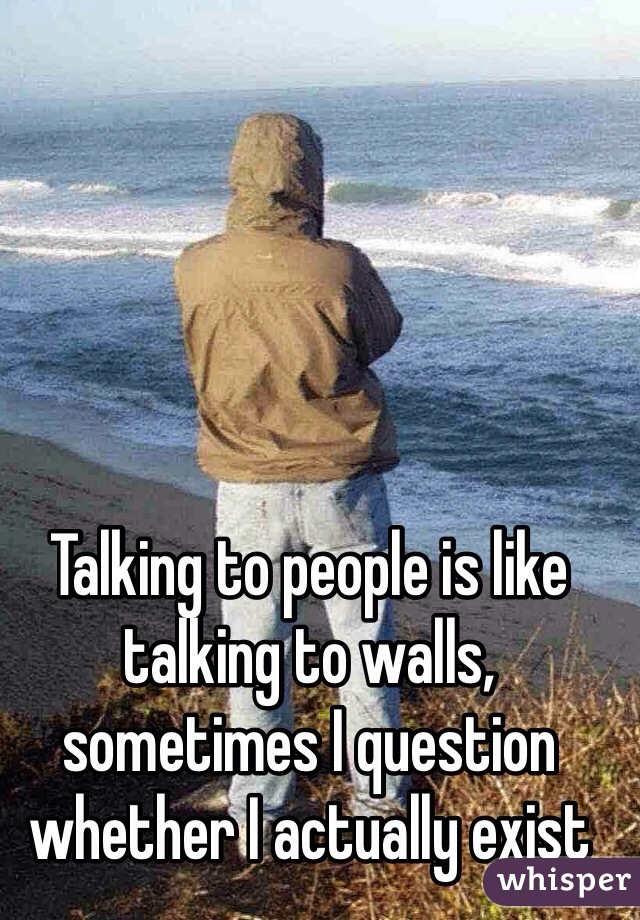 Talking to people is like talking to walls, sometimes I question whether I actually exist