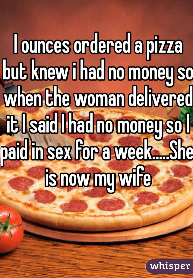 I ounces ordered a pizza but knew i had no money so when the woman delivered it I said I had no money so I paid in sex for a week.....She is now my wife 