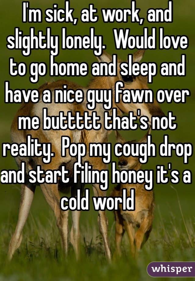 I'm sick, at work, and slightly lonely.  Would love to go home and sleep and have a nice guy fawn over me buttttt that's not reality.  Pop my cough drop and start filing honey it's a cold world 