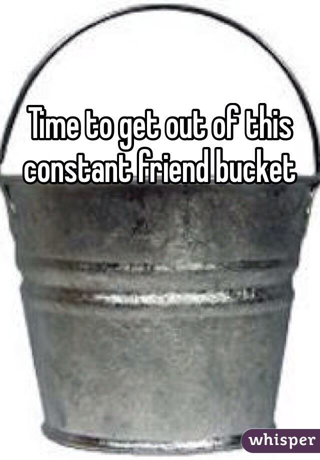 Time to get out of this constant friend bucket 