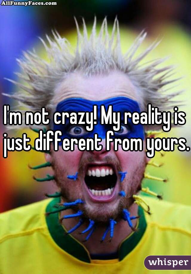 I'm not crazy! My reality is just different from yours.