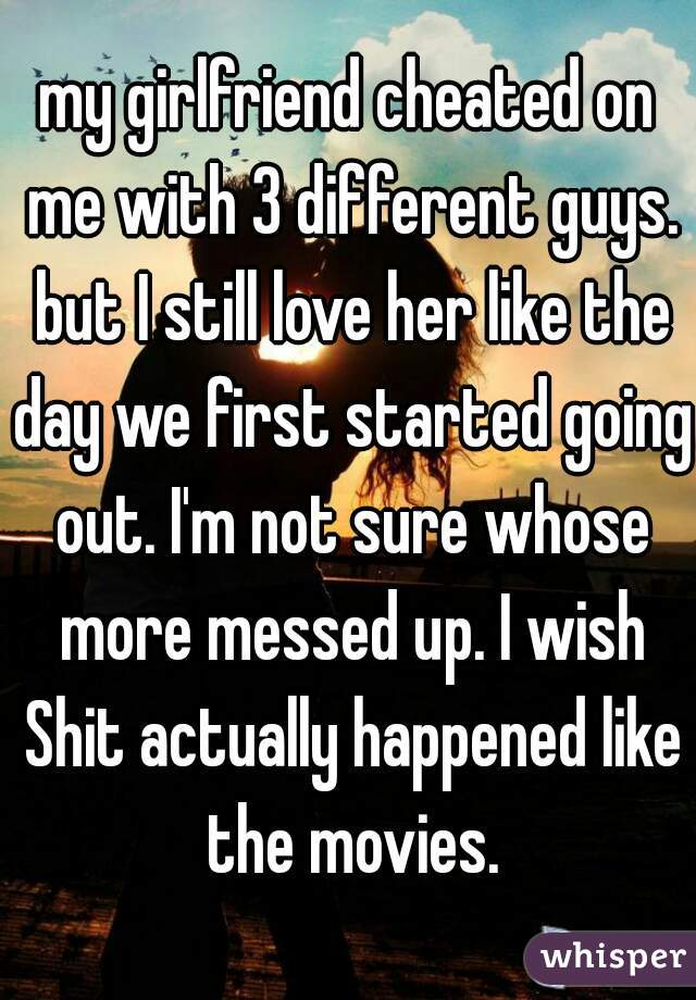my girlfriend cheated on me with 3 different guys. but I still love her like the day we first started going out. I'm not sure whose more messed up. I wish Shit actually happened like the movies.