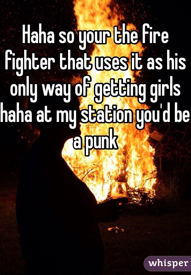 Haha so your the fire fighter that uses it as his only way of getting girls haha at my station you'd be a punk