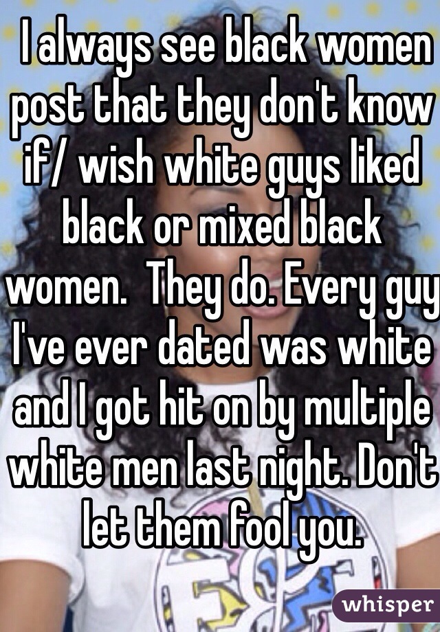  I always see black women post that they don't know if/ wish white guys liked black or mixed black women.  They do. Every guy I've ever dated was white and I got hit on by multiple white men last night. Don't let them fool you.