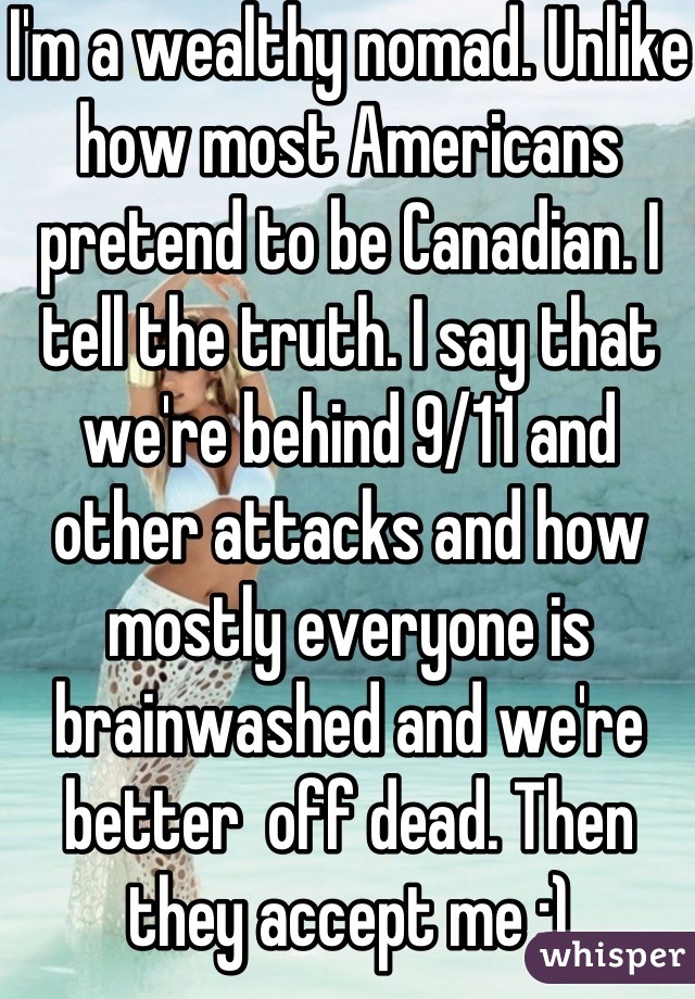 I'm a wealthy nomad. Unlike how most Americans pretend to be Canadian. I tell the truth. I say that we're behind 9/11 and other attacks and how mostly everyone is brainwashed and we're better  off dead. Then they accept me :)