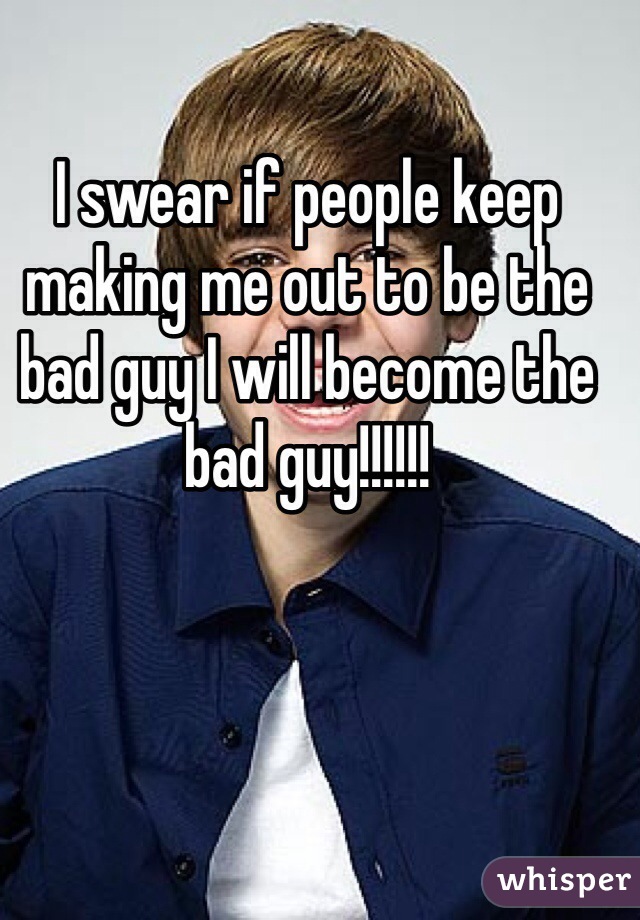 I swear if people keep making me out to be the bad guy I will become the bad guy!!!!!! 