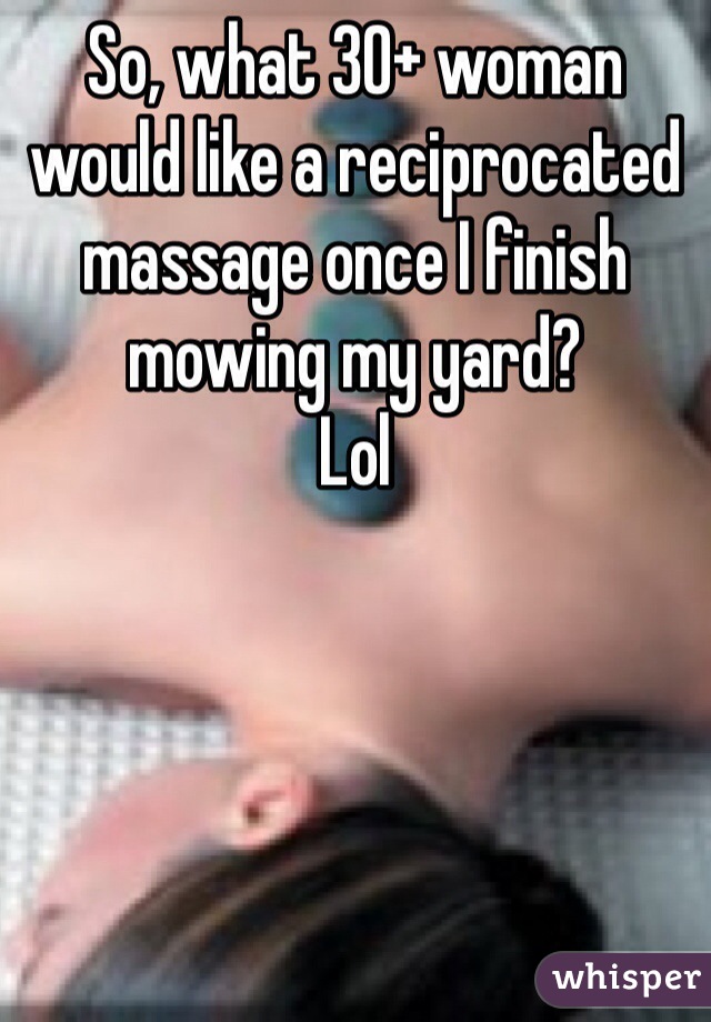 So, what 30+ woman would like a reciprocated massage once I finish mowing my yard? 
Lol  