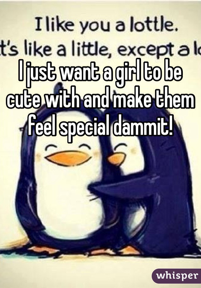 I just want a girl to be cute with and make them feel special dammit! 