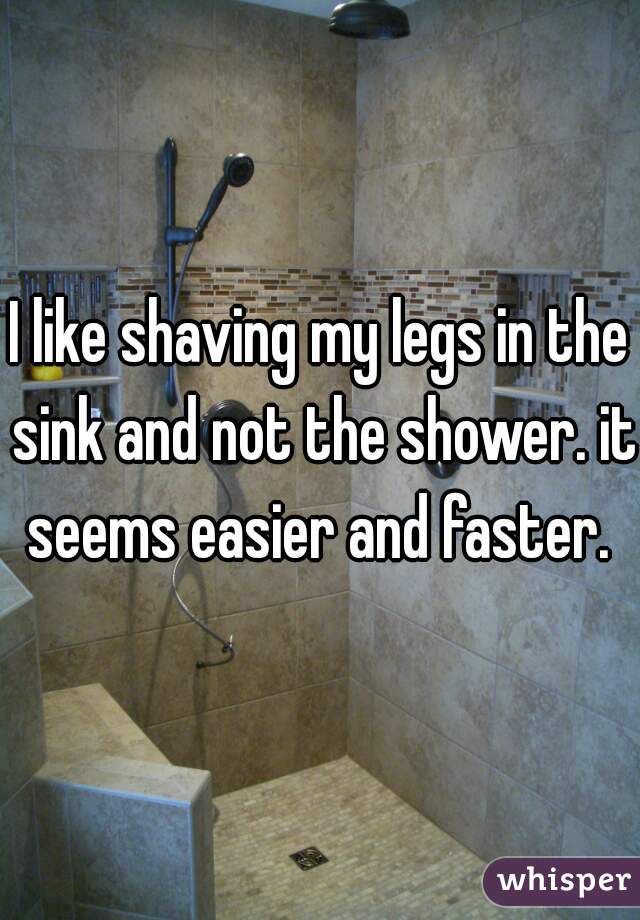 I like shaving my legs in the sink and not the shower. it seems easier and faster. 