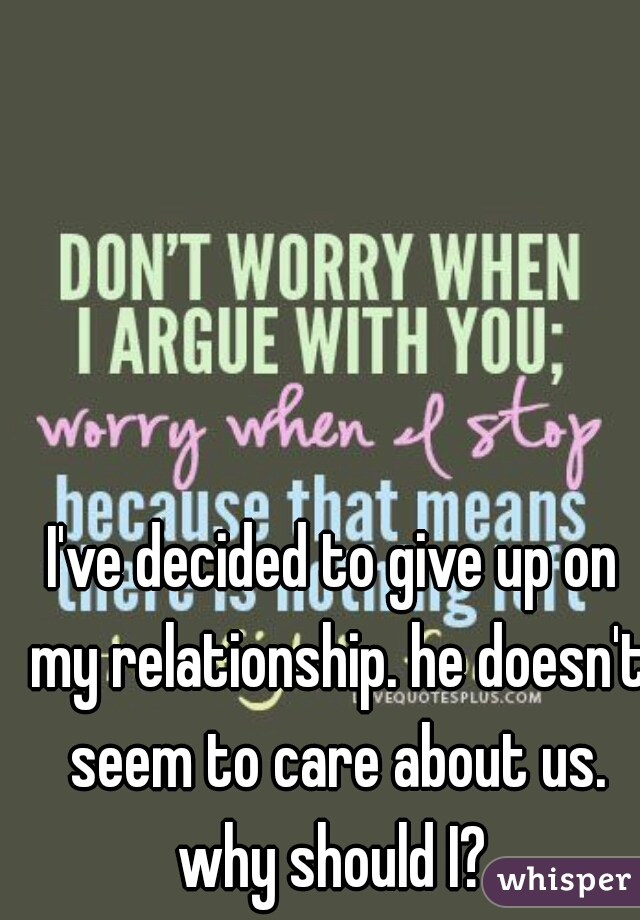 I've decided to give up on my relationship. he doesn't seem to care about us. why should I? 