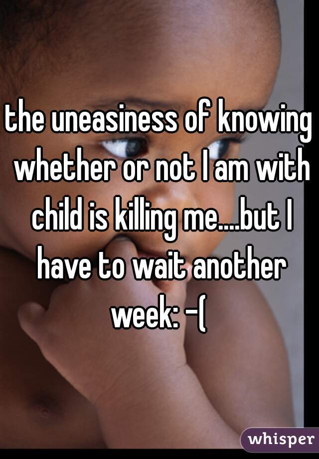 the uneasiness of knowing whether or not I am with child is killing me....but I have to wait another week: -( 