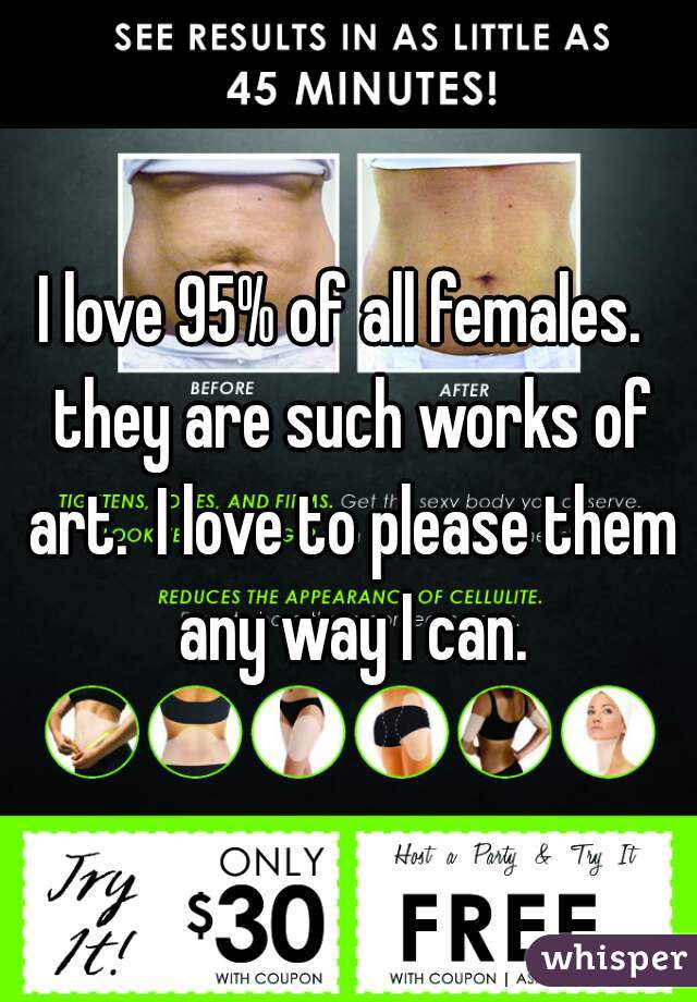 I love 95% of all females.  they are such works of art.  I love to please them any way I can.