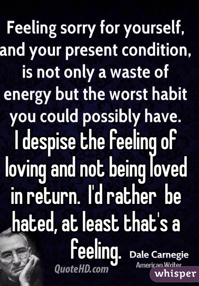 I despise the feeling of loving and not being loved in return.  I'd rather  be hated, at least that's a feeling. 