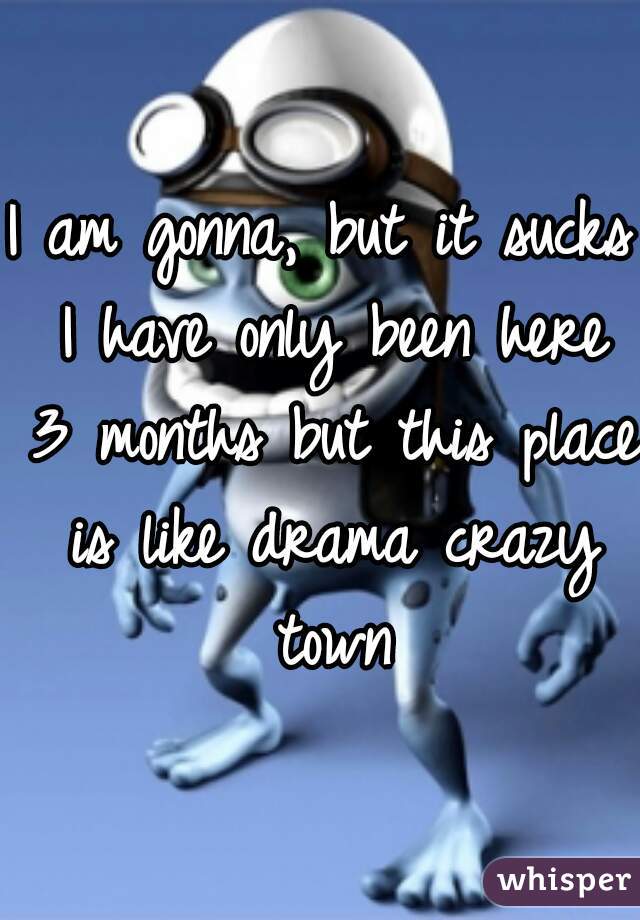 I am gonna, but it sucks I have only been here 3 months but this place is like drama crazy town