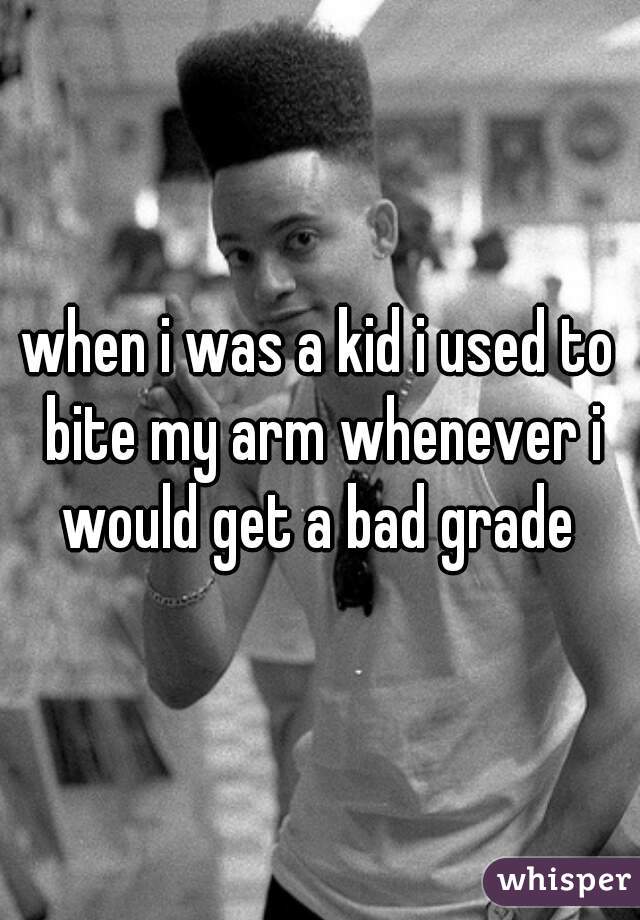 when i was a kid i used to bite my arm whenever i would get a bad grade 