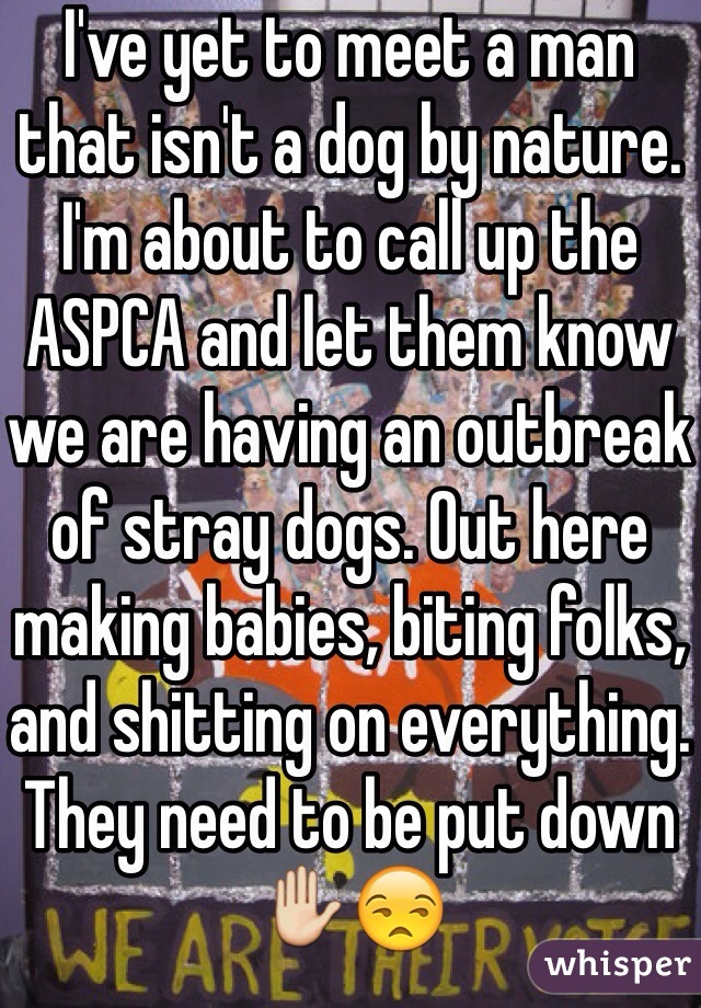 I've yet to meet a man that isn't a dog by nature. I'm about to call up the ASPCA and let them know we are having an outbreak of stray dogs. Out here making babies, biting folks, and shitting on everything. 
They need to be put down ✋😒