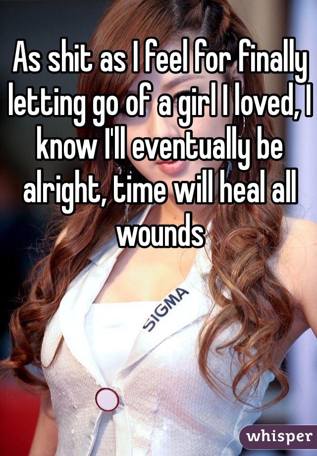 As shit as I feel for finally letting go of a girl I loved, I know I'll eventually be alright, time will heal all wounds 
