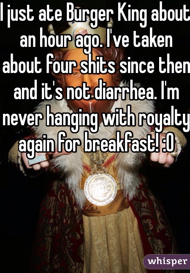 I just ate Burger King about an hour ago. I've taken about four shits since then and it's not diarrhea. I'm never hanging with royalty again for breakfast! :0