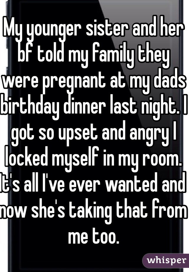 My younger sister and her bf told my family they were pregnant at my dads birthday dinner last night. I got so upset and angry I locked myself in my room. It's all I've ever wanted and now she's taking that from me too. 