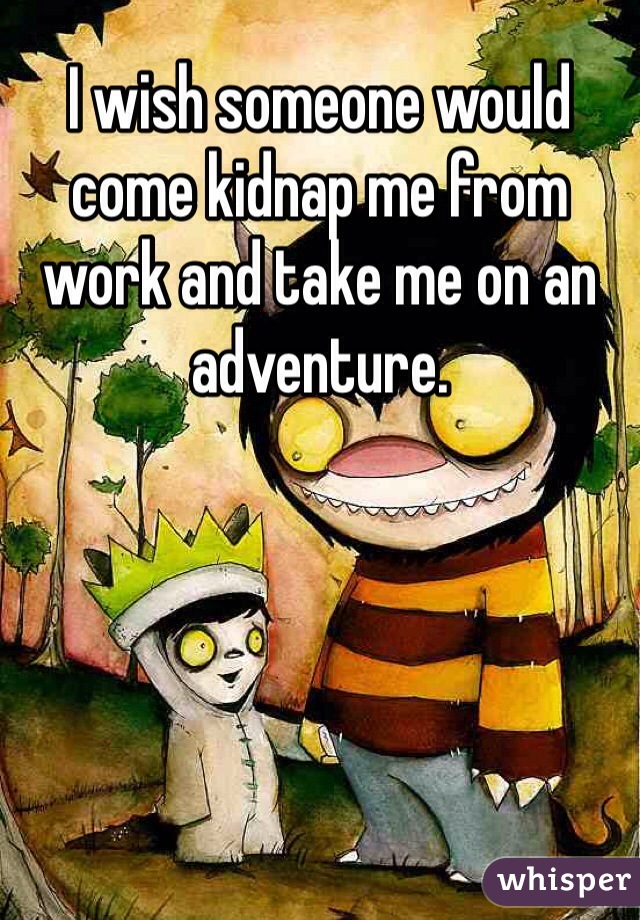I wish someone would come kidnap me from work and take me on an adventure.