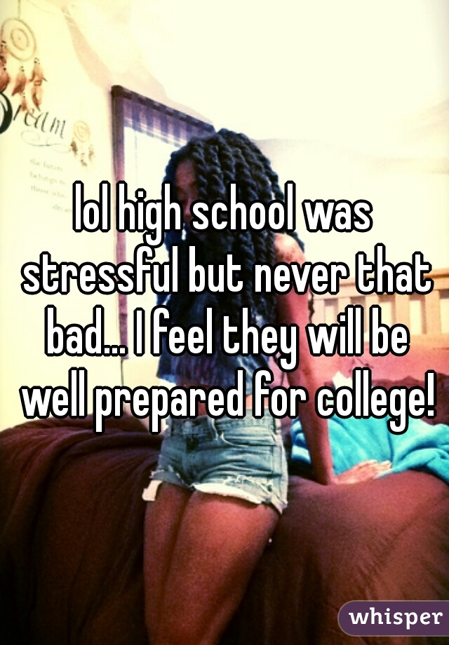 lol high school was stressful but never that bad... I feel they will be well prepared for college!