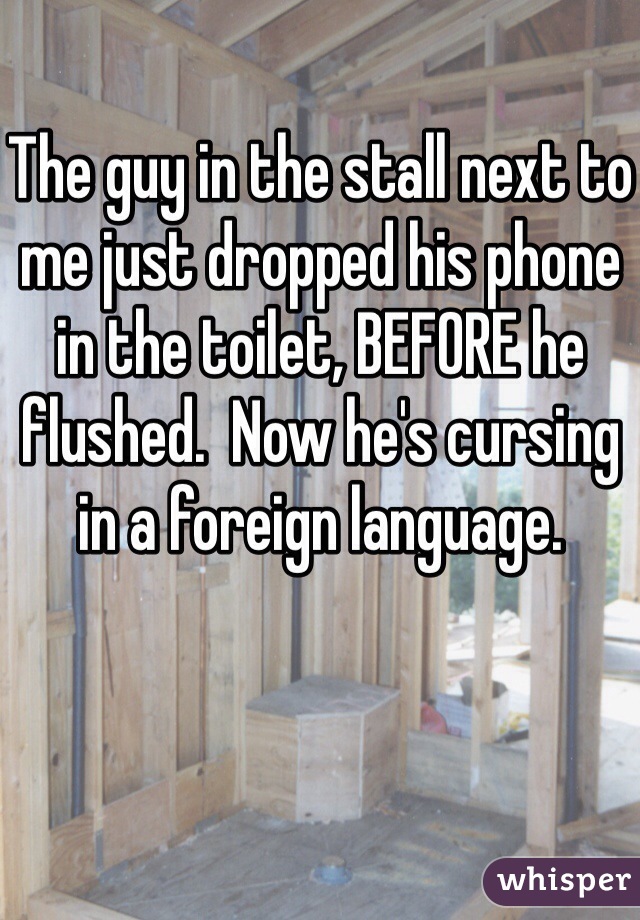 The guy in the stall next to me just dropped his phone in the toilet, BEFORE he flushed.  Now he's cursing in a foreign language. 