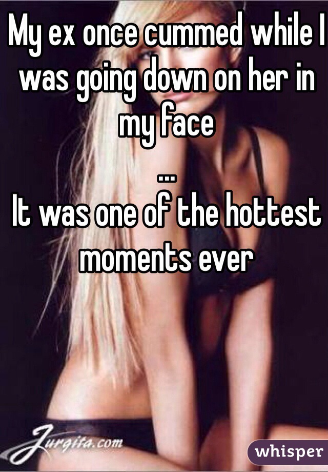 My ex once cummed while I was going down on her in my face
...
It was one of the hottest moments ever