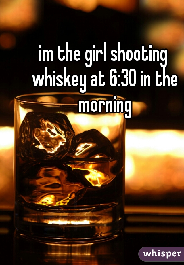 im the girl shooting whiskey at 6:30 in the morning