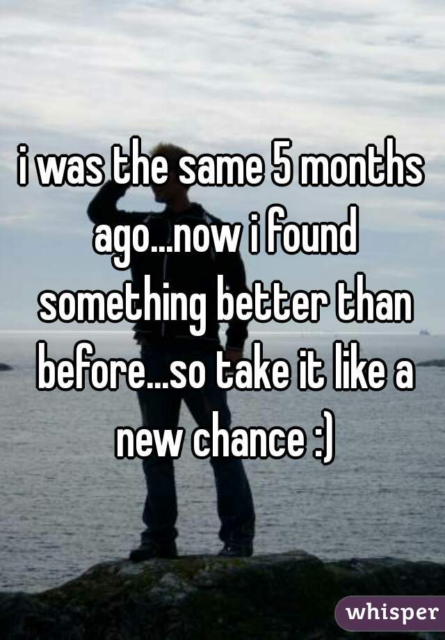 i was the same 5 months ago...now i found something better than before...so take it like a new chance :)