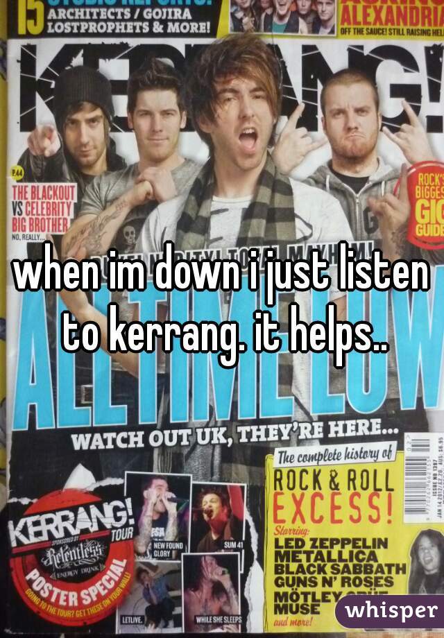 when im down i just listen to kerrang. it helps..