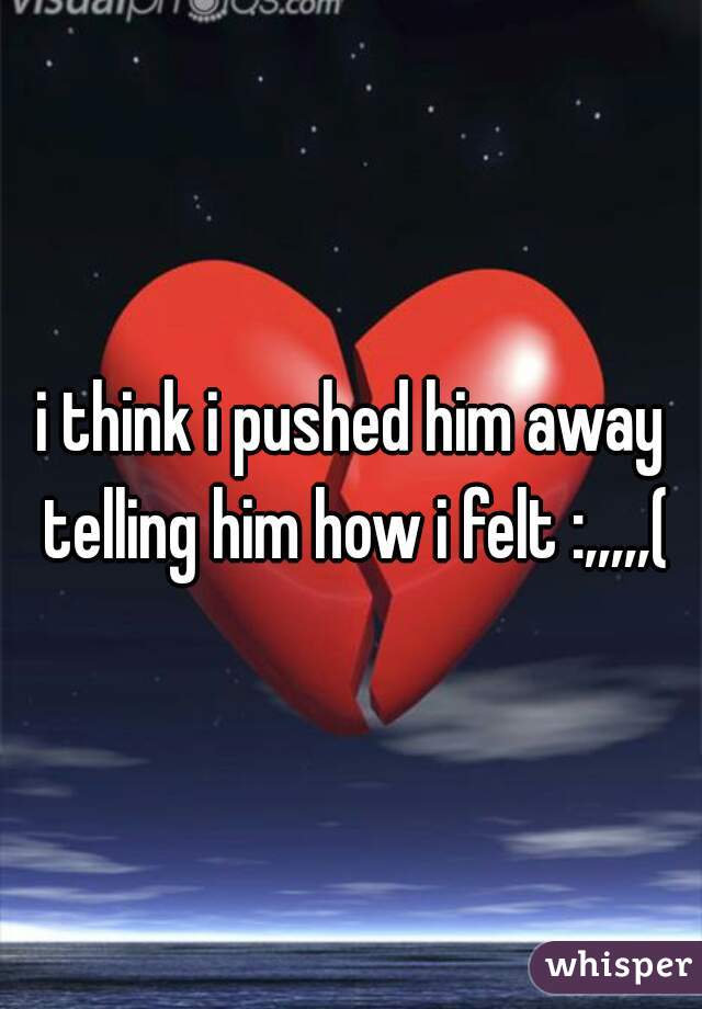 i think i pushed him away telling him how i felt :,,,,,(