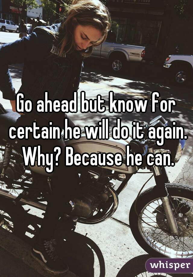 Go ahead but know for certain he will do it again. Why? Because he can.